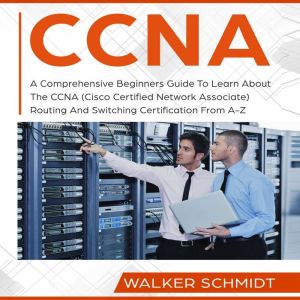 CCNA: A Comprehensive Beginners Guide To Learn About The CCNA (Cisco Certified Network Associate) Routing And Switching Certification From A-Z, Walker Schmidt