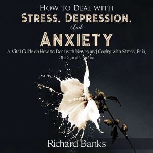 How to Deal With Stress, Depression, and Anxiety: A Vital Guide on How to Deal with Nerves and Coping with Stress, Pain, OCD and Trauma, Richard Banks