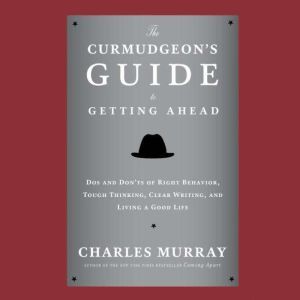 The Curmudgeons Guide to Getting Ahead: Dos and Donts of Right Behavior, Tough Thinking, Clear Writing, and Living a Good Life, Charles Murray