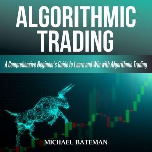 ALGORITHMIC TRADING: A Comprehensive Beginners Guide to Learn and Win with Algorithmic Trading, Michael Bateman