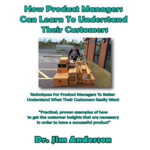 How Product Managers Can Learn to Understand Their Customers: Techniques for Product Managers to Better Understand What Their Customers Really Want, Dr. Jim Anderson