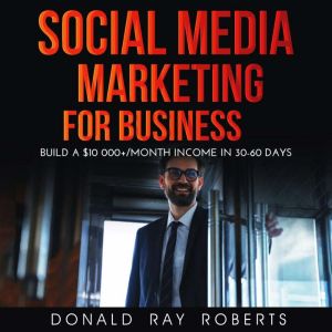 SOCIAL MEDIA MARKETING  FOR BUSINESS: Build a $10 000+/Month Income in 30-60 Days, DONALD RAY ROBERTS