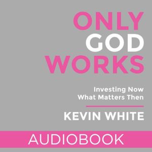 Only God Works: Investing Now What Matters Then, Kevin White