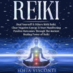 Reiki: Heal Yourself & Others With Reiki: Clear Negative Energy & Start Manifesting Positive Outcomes Through The Ancient Healing Power of Reiki, Sofia Visconti
