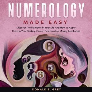Numerology Made Easy: Discover The Numbers In Your Life And How To Apply Them In Your Destiny, Career, Relationship, Money And Future, Donald B. Grey