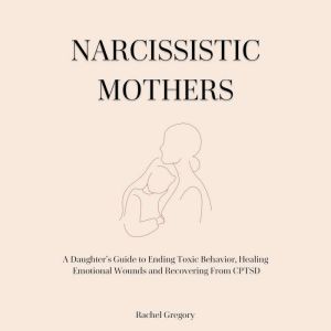 Narcissistic Mothers: A Daughters Guide to Ending Toxic Behavior, Healing Emotional Wounds and Recovering From CPTSD, Rachel Gregory