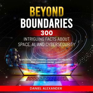 Beyond Boundaries: 300 Intriguing Facts about Space, AI, and Cybersecurity: Exploring the Cosmos, Unveiling Technology, Ensuring Online Safety (300 Engaging Facts from Ai to the climate, Daniel Alexander