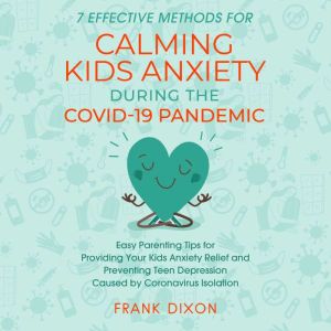 7 Effective Methods for Calming Kids Anxiety During the Covid-19 Pandemic: Easy Parenting Tips for Providing Your Kids Anxiety Relief and Preventing Teen Depression Caused by Coronavirus Isolation, Frank Dixon