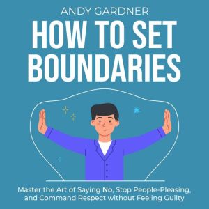 How to Set Boundaries: Master the Art of Saying No, Stop People-Pleasing, and Command Respect without Feeling Guilty, Andy Gardner