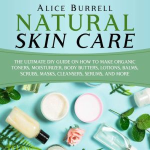 Natural Skin Care: The Ultimate DIY Guide on How to Make Organic Toners, Moisturizers, Body Butters, Lotions, Balms, Scrubs, Masks, Cleansers, Serums, and More, Alice Burrell