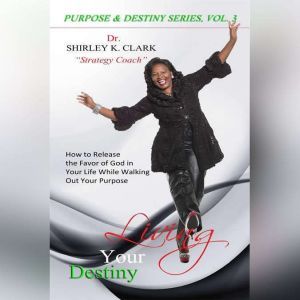 Living Your Destiny: Learn how to release the favor of God while walking out your purpose, Dr. Shirley K. Clark