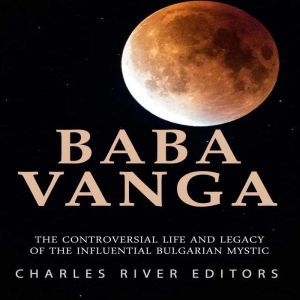 Baba Vanga: The Controversial Life and Legacy of the Influential Bulgarian Mystic, Charles River Editors