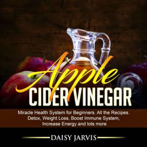 Apple Cider Vinegar: Miracle Health System for Beginners. All the Recipes. Detox, Weight Loss, Boost Immune System, Increase Energy and Lots More, Daisy Jarvis