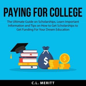 Paying for College: The Ultimate Guide on Scholarships, Learn Important Information and Tips on How to Get Scholarships to Get Funding For Your Dream Education, C.L. Meritt