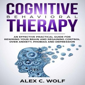 Cognitive Behavioral Therapy: An Effective Practical Guide for Rewiring Your Brain and Regaining Control Over Anxiety, Phobias, and Depression, Alex C. Wolf