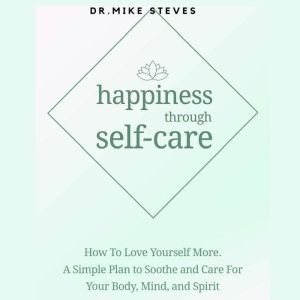 Happiness Through Self-care: How To Love Yourself More. A Simple Plan To Soothe And Care For Your Body, Mind And Spirit, Dr. Mike Steves