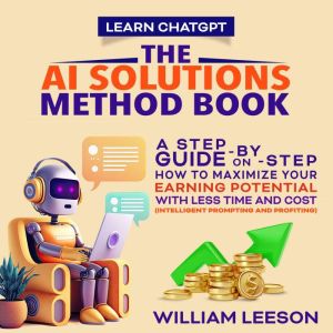 LEARN CHATGPT: THE AI SOLUTIONS METHOD BOOK: A STEP-BY-STEP GUIDE ON HOW TO MAXIMIZE YOUR EARNING POTENTIAL WITH LESS TIME AND COST (INTELLIGENT PROMPTING AND PROFITING), William Leeson