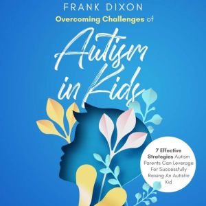 Overcoming Challenges of Autism in Kids: 7 Effective Strategies Autism Parents Can Leverage for Successfully Raising an Autistic Kid, Frank Dixon