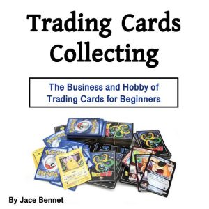 Trading Cards Collecting: The Business and Hobby of Trading Cards for Beginners, Jace Bennet