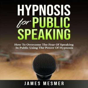 Hypnosis for Public Speaking: How To Overcome The Fear Of Speaking In Public Using The Power Of Hypnosis, James Mesmer