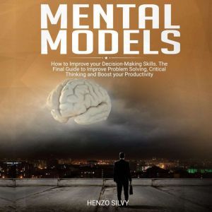 Mental Models: How to Improve your Decision-Making Skills. The Final Guide to Improve Problem Solving, Critical Thinking and Boost your Productivity, Henzo Silvy