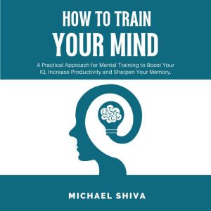 How To Train Your Mind: A Practical Approach for Mental Training to Boost Your IQ, Increase Productivity and Sharpen Your Memory., Michael Shiva