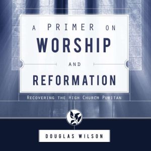 A Primer on Worship and Reformation: Recovering the High Church Puritan, Douglas Wilson