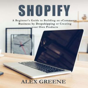 Shopify: A Beginner's Guide to Building an E-Commerce Business by Dropshipping or Creating your Own Products, Alex Greene