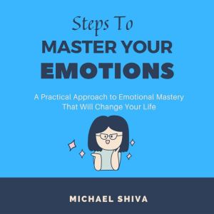 Steps to Master Your Emotions: A Practical Approach to Emotional Mastery That Will Change Your Life., Michael Shiva