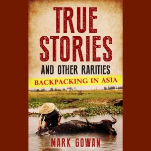 True Stories and Other Rarities: Backpacking in Asia, Mark Gowan