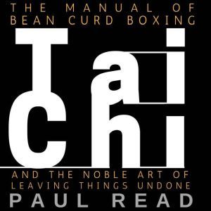 The Manual Of Bean Curd Boxing: Tai Chi and the Noble Art of Leaving Things Undone, Paul Read
