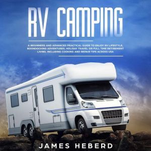 RV Camping: A Beginners and Advanced Practical Guide to Enjoy RV Lifestyle, Boondocking Adventures, Holiday Travel or Full Time Retirement Living, Including Cooking and Repair Tips Across USA, James Heberd