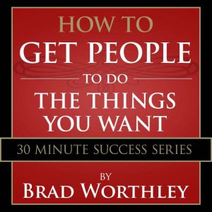 How to Get People to do the Things You Want: 30 Minute Success Series, Brad Worthley