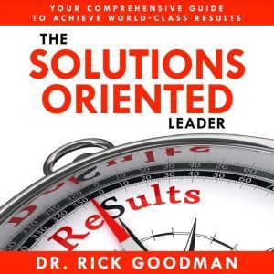 The Solutions Oriented Leader: Your Comprehensive Guide to Achieve World-Class Results, Dr Rick Goodman