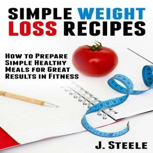 Simple Weight Loss Recipes: How to Prepare Simple Healthy Meals for Great Results in Fitness, J. Steele
