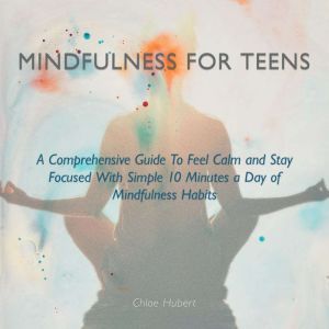 Mindfulness for Teens: A Comprehensive Guide to Feel Calm and Stay Focused with Simple 10 Minutes a Day of Mindfulness Habits, Chloe Hubert