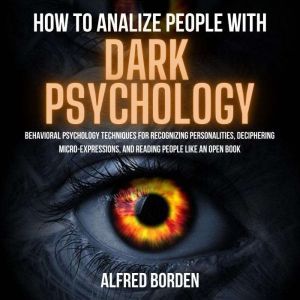 HOW TO ANALYZE PEOPLE WITH DARK PSYCHOLOGY: Behavioral Psychology Techniques For Recognizing Personalities, Deciphering Micro-Expressions, And Reading People Like An Open Book, Alfred Borden