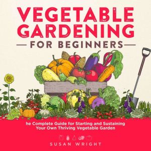 Vegetable Gardening For Beginners: The Complete Guide for Starting and Sustaining Your Own Thriving Vegetable Garden, Susan Wright