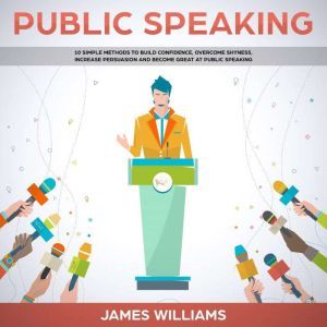 Public Speaking: 10 Simple Methods to Build Confidence, Overcome Shyness, Increase Persuasion and Become Great at Public Speaking, James W. Williams