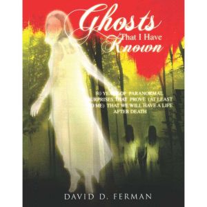 Ghosts That I Have Known: 80 Years of Paranormal Surprises Prove (at Least to Me) That We Will Have A Life After Death, David D. Ferman