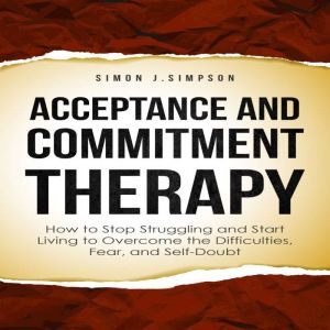 ACCEPTANCE  AND  COMMITMENT THERAPY: How to Stop Struggling and Start Living to Overcome the Difficulties, Fear, and Self-Doubt, Simon J. Simpson