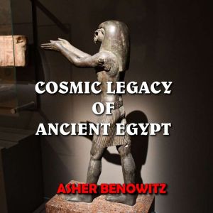 Cosmic Legacy of Ancient Egypt: Sacred Knowledge Hidden in Plain Sight, Asher Benowitz