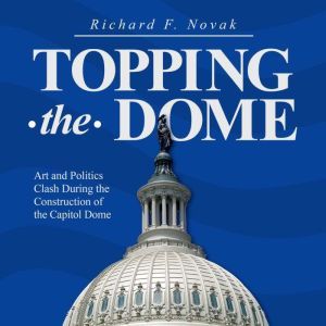 Topping the Dome: Art and Politics Clash During the Construction of the Capitol Dome, Richard F. Novak