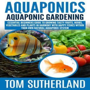 Aquaponics : Aquaponic Gardening: Essential Beginners Guide To Growing Tasty Fruits, Herbs, Vegetables And Plants In Harmony With Happy Fishes Within Your Own Natural Aquaponic System, Tom Sutherland