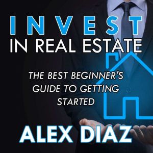 Invest in Real Estate: The Best Beginner's Guide to Getting Started, Alex Diaz