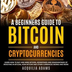 A Beginners Guide To Bitcoin and Cryptocurrencies: Learn How to Buy and Mine Bitcoin, Pros and Cons of Investing in Bitcoin, How Bitcoin and Other Currencies Works and More, Acquilia Adams