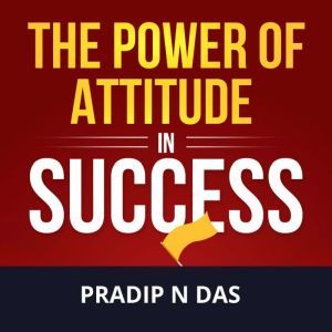 The Power of Attitude in Success: Enhance Self-belief, Build Success Mindset, Start Thinking Your Way To The Top, And Become The Updated Version Of Yourself., Pradip N Das