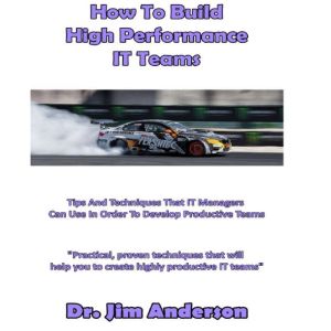 How to Build High Performance IT Teams: Tips and Techniques that IT Managers Can Use in Order to Develop Productive Teams, Dr. Jim Anderson