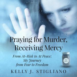 Praying for Murder, Receiving Mercy: From At-Risk to At Peace; My Journey from Fear to Freedom, Kelly J. Stigliano