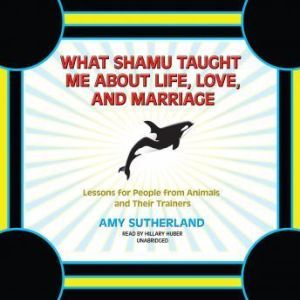 What Shamu Taught Me about Life, Love, and Marriage: Lessons for People from Animals and Their Trainers, Amy Sutherland